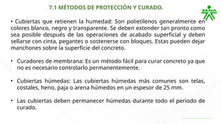 7.1 MÉTODOS DE PROTECCIÓN Y CURADO.
• Cubiertas que retienen la humedad: Son polietilenos generalmente en
colores blanco, negro y transparente. Se deben extender tan pronto como
sea posible después de las operaciones de acabado superficial y deben
sellarse con cinta, pegantes o sostenerse con bloques. Estas pueden dejar
manchones sobre la superficie del concreto.
• Curadores de membrana: Es un método fácil para curar concreto ya que
no es necesario controlarlo permanentemente.
• Cubiertas húmedas: Las cubiertas húmedas más comunes son telas,
costales, heno, paja o arena húmedos en un espesor de 25 mm.
• Las cubiertas deben permanecer húmedas durante todo el periodo de
curado.
 