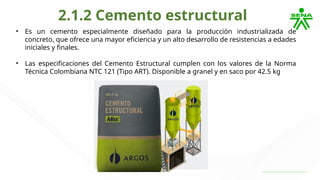 2.1.2 Cemento estructural
• Es un cemento especialmente diseñado para la producción industrializada de
concreto, que ofrece una mayor eficiencia y un alto desarrollo de resistencias a edades
iniciales y finales.
• Las especificaciones del Cemento Estructural cumplen con los valores de la Norma
Técnica Colombiana NTC 121 (Tipo ART). Disponible a granel y en saco por 42.5 kg
 