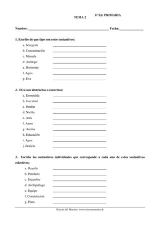 TEMA 2

6º Ed. PRIMARIA

Nombre: __________________________________________________ Fecha:_______________
1. Escribe de que tipo son estos sustantivos:
a. Seregenti

_________________________________

b. Concentración

_________________________________

c. Manada

_________________________________

d. Antílope

_________________________________

e. Horizonte

_________________________________

f. Agua

_________________________________

g. Eva

_________________________________

2. Di si son abstractos o concretos:
a. Esmeralda

_________________________________

b. Juventud

_________________________________

c. Perdón

_________________________________

d. Niebla

_________________________________

e. Anís

_________________________________

f. Amor

_________________________________

g. Aroma

_________________________________

h. Educación

_________________________________

i. Agua

_________________________________

j. Justicia

_________________________________

3. Escribe los sustantivos individuales que corresponde a cada uno de estos sustantivos
colectivos:
a. Hayedo

_________________________________

b. Perchero

_________________________________

c. Enjambre

_________________________________

d. Archipiélago

_________________________________

e. Equipo

_________________________________

f. Constelación

_________________________________

g. Piara

_________________________________
Rincón del Maestro: www.rinconmaestro.tk

 