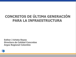 CONCRETOS DE ÚLTIMA GENERACIÓN
   PARA LA INFRAESTRUCTURA




Esther J Arteta Reyes
Directora de Calidad Concretos
Argos Regional Colombia
 