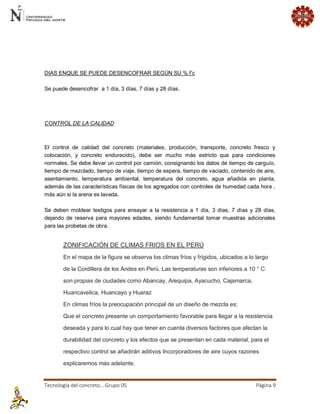 Tecnología del concreto….Grupo 05 Página 9 
DIAS ENQUE SE PUEDE DESENCOFRAR SEGÚN SU % f’c Se puede desencofrar a 1 día, 3 días, 7 días y 28 días. 
CONTROL DE LA CALIDAD El control de calidad del concreto (materiales, producción, transporte, concreto fresco y colocación, y concreto endurecido), debe ser mucho más estricto que para condiciones normales. Se debe llevar un control por camión, consignando los datos de tiempo de carguío, tiempo de mezclado, tiempo de viaje, tiempo de espera, tiempo de vaciado, contenido de aire, asentamiento, temperatura ambiental, temperatura del concreto, agua añadida en planta, además de las características físicas de los agregados con controles de humedad cada hora , más aún si la arena es lavada. Se deben moldear testigos para ensayar a la resistencia a 1 día, 3 días, 7 días y 28 días, dejando de reserva para mayores edades, siendo fundamental tomar muestras adicionales para las probetas de obra. ZONIFICACIÓN DE CLIMAS FRIOS EN EL PERÚ En el mapa de la figura se observa los climas fríos y frígidos, ubicados a lo largo de la Cordillera de los Andes en Perú. Las temperaturas son inferiores a 10 ° C son propias de ciudades como Abancay, Arequipa, Ayacucho, Cajamarca, Huancavelica, Huancayo y Huaraz En climas fríos la preocupación principal de un diseño de mezcla es: Que el concreto presente un comportamiento favorable para llegar a la resistencia deseada y para lo cual hay que tener en cuenta diversos factores que afectan la durabilidad del concreto y los efectos que se presentan en cada material, para el respectivo control se añadirán aditivos Incorporadores de aire cuyos razones explicaremos más adelante.  