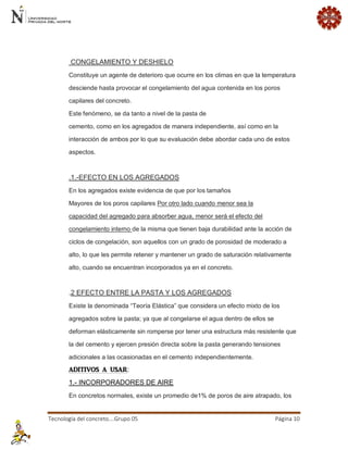 Tecnología del concreto….Grupo 05 Página 10 
CONGELAMIENTO Y DESHIELO Constituye un agente de deterioro que ocurre en los climas en que la temperatura desciende hasta provocar el congelamiento del agua contenida en los poros capilares del concreto. Este fenómeno, se da tanto a nivel de la pasta de cemento, como en los agregados de manera independiente, así como en la interacción de ambos por lo que su evaluación debe abordar cada uno de estos aspectos. .1.-EFECTO EN LOS AGREGADOS En los agregados existe evidencia de que por los tamaños Mayores de los poros capilares Por otro lado cuando menor sea la capacidad del agregado para absorber agua, menor será el efecto del congelamiento interno de la misma que tienen baja durabilidad ante la acción de ciclos de congelación, son aquellos con un grado de porosidad de moderado a alto, lo que les permite retener y mantener un grado de saturación relativamente alto, cuando se encuentran incorporados ya en el concreto. .2 EFECTO ENTRE LA PASTA Y LOS AGREGADOS Existe la denominada “Teoría Elástica” que considera un efecto mixto de los agregados sobre la pasta; ya que al congelarse el agua dentro de ellos se deforman elásticamente sin romperse por tener una estructura más resistente que la del cemento y ejercen presión directa sobre la pasta generando tensiones adicionales a las ocasionadas en el cemento independientemente. ADITIVOS A USAR: 1.- INCORPORADORES DE AIRE En concretos normales, existe un promedio de1% de poros de aire atrapado, los  