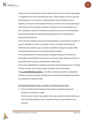 Tecnología del concreto….Grupo 05 Página 11 
cuales no son suficientes para evitar el deterioro del concreto cuando el agua llega a congelarse en los poros saturados del mismo. Ello es debido a que los poros de aire atrapado no se encuentran lo suficientemente cerca de todos los poros capilares, en los que el hielo puede formarse y por tanto no son una ayuda segura en el control de los esfuerzos resultantes. El principio de los Incorporadores de aire, consiste en introducir una estructura adicional de vacíos no interconectados, que permiten asimilar los desplazamientos generados por el congelamiento eliminando las tensiones. Si aún no se ha iniciado el proceso de endurecimiento, y el concreto se congela, el agua de amasado aún libre se convierte en hielo y se detiene el proceso de endurecimiento, debido a que el aumento volumétrico del agua en estado sólido rompe la débil adherencia entre las partículas del concreto. Si el endurecimiento se iniciara quedará suspendido hasta que el concreto se descongele, reiniciándose el proceso en el punto que quedó; habrá una merma en la resistencia final, grado de compactación y adherencia. El ciclo de congelamiento y deshielo puede tener efectos desastrosos en la calidad final del concreto, aún se haya iniciado el proceso de endurecimiento. 2.- EL CLORURO DE CALCIO: es un aditivo acelerador popular y ampliamente utilizado que reduce el tiempo de fraguado e incrementa la velocidad de desarrollo e la resistencia a temprana edad. RECOMENDACIONES PARA LOGRAR UN ÓPTIMO RESULTADO a) Tener el control de la temperatura del concreto, durante la preparación, transporte, colocación y curado. b) Evitar que el concreto se congele, hasta que se logre el endurecimiento que evite la pérdida significativa de la resistencia final, así como deterioro en el acabado.  