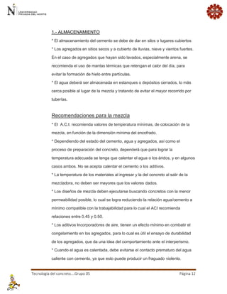 Tecnología del concreto….Grupo 05 Página 12 
1.- ALMACENAMIENTO * El almacenamiento del cemento se debe de dar en silos o lugares cubiertos * Los agregados en sitios secos y a cubierto de lluvias, nieve y vientos fuertes. En el caso de agregados que hayan sido lavados, especialmente arena, se recomienda el uso de mantas térmicas que retengan el calor del día, para evitar la formación de hielo entre partículas. * El agua deberá ser almacenada en estanques o depósitos cerrados, lo más cerca posible al lugar de la mezcla y tratando de evitar el mayor recorrido por tuberías. Recomendaciones para la mezcla * El A.C.I. recomienda valores de temperatura mínimas, de colocación de la mezcla, en función de la dimensión mínima del encofrado. * Dependiendo del estado del cemento, agua y agregados, así como el proceso de preparación del concreto, dependerá que para lograr la temperatura adecuada se tenga que calentar el agua o los áridos, y en algunos casos ambos. No se acepta calentar el cemento o los aditivos. * La temperatura de los materiales al ingresar y la del concreto al salir de la mezcladora, no deben ser mayores que los valores dados. * Los diseños de mezcla deben ejecutarse buscando concretos con la menor permeabilidad posible, lo cual se logra reduciendo la relación agua/cemento a mínimo compatible con la trabajabilidad para lo cual el ACI recomienda relaciones entre 0.45 y 0.50. * Los aditivos Incorporadores de aire, tienen un efecto mínimo en combatir el congelamiento en los agregados, para lo cual es útil el ensayo de durabilidad de los agregados, que da una idea del comportamiento ante el interperismo. * Cuando el agua es calentada, debe evitarse el contacto prematuro del agua caliente con cemento, ya que esto puede producir un fraguado violento.  