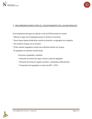 Tecnología del concreto….Grupo 05 Página 13 
3.- RECOMENDACIONES PARA EL CALENTAMIENTO DE LOS MATERIALES: Si la temperatura del agua se calienta a más de 65ºCse tendrá en cuenta: * Mezclar el agua con el agregado grueso e introducir el cemento. * Que el agua ingrese lentamente cuando el cemento y el agregado son cargados. * No combinar el agua con el cemento * Evitar calentar agregados cuando sea suficiente hacerlo con el agua. * El agregado se calentará cuando tenga Porciones congeladas, mediante: * Inyección de chorros de vapor a tolvas o pilas de agregado. * Ubicación de tolvas en lugares cerrados, y calentados artificialmente. * Temperatura del agregado no mayor de 66ºF. (18ºC)  