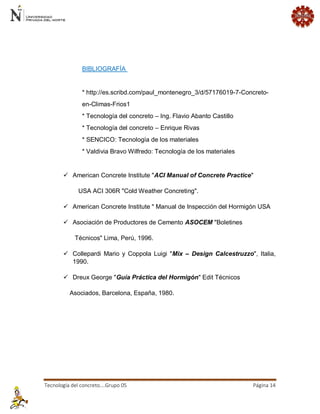 Tecnología del concreto….Grupo 05 Página 14 
BIBLIOGRAFÍA * http://es.scribd.com/paul_montenegro_3/d/57176019-7-Concreto- en-Climas-Frios1 * Tecnología del concreto – Ing. Flavio Abanto Castillo * Tecnología del concreto – Enrique Rivas * SENCICO: Tecnología de los materiales * Valdivia Bravo Wilfredo: Tecnología de los materiales  American Concrete Institute "ACI Manual of Concrete Practice" USA ACI 306R "Cold Weather Concreting".  American Concrete Institute " Manual de Inspección del Hormigón USA  Asociación de Productores de Cemento ASOCEM "Boletines Técnicos" Lima, Perú, 1996.  Collepardi Mario y Coppola Luigi "Mix – Design Calcestruzzo", Italia, 1990.  Dreux George "Guía Práctica del Hormigón" Edit Técnicos Asociados, Barcelona, España, 1980. 
