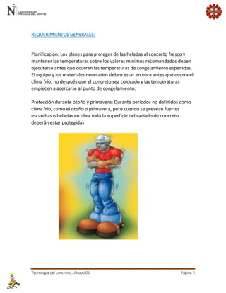 Tecnología del concreto….Grupo 05 Página 3 
REQUERIMIENTOS GENERALES: 
Planificación: Los planes para proteger de las heladas al concreto fresco y mantener las temperaturas sobre los valores mínimos recomendados deben ejecutarse antes que ocurran las temperaturas de congelamiento esperadas. El equipo y los materiales necesarios deben estar en obra antes que ocurra el clima frío, no después que el concreto sea colocado y las temperaturas empiecen a acercarse al punto de congelamiento. Protección durante otoño y primavera: Durante períodos no definidos como clima frío, como el otoño o primavera, pero cuando se prevean fuertes escarchas o heladas en obra toda la superficie del vaciado de concreto deberán estar protegidas  