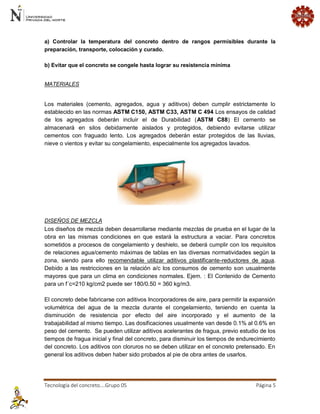 Tecnología del concreto….Grupo 05 Página 5 
a) Controlar la temperatura del concreto dentro de rangos permisibles durante la preparación, transporte, colocación y curado. b) Evitar que el concreto se congele hasta lograr su resistencia mínima 
MATERIALES 
Los materiales (cemento, agregados, agua y aditivos) deben cumplir estrictamente lo establecido en las normas ASTM C150, ASTM C33, ASTM C 494 Los ensayos de calidad de los agregados deberán incluir el de Durabilidad (ASTM C88) El cemento se almacenará en silos debidamente aislados y protegidos, debiendo evitarse utilizar cementos con fraguado lento. Los agregados deberán estar protegidos de las lluvias, nieve o vientos y evitar su congelamiento, especialmente los agregados lavados. 
DISEÑOS DE MEZCLA Los diseños de mezcla deben desarrollarse mediante mezclas de prueba en el lugar de la obra en las mismas condiciones en que estará la estructura a vaciar. Para concretos sometidos a procesos de congelamiento y deshielo, se deberá cumplir con los requisitos de relaciones agua/cemento máximas de tablas en las diversas normatividades según la zona, siendo para ello recomendable utilizar aditivos plastificante-reductores de agua. Debido a las restricciones en la relación a/c los consumos de cemento son usualmente mayores que para un clima en condiciones normales. Ejem. : El Contenido de Cemento para un f´c=210 kg/cm2 puede ser 180/0.50 = 360 kg/m3. El concreto debe fabricarse con aditivos Incorporadores de aire, para permitir la expansión volumétrica del agua de la mezcla durante el congelamiento, teniendo en cuenta la disminución de resistencia por efecto del aire incorporado y el aumento de la trabajabilidad al mismo tiempo. Las dosificaciones usualmente van desde 0.1% al 0.6% en peso del cemento. Se pueden utilizar aditivos acelerantes de fragua, previo estudio de los tiempos de fragua inicial y final del concreto, para disminuir los tiempos de endurecimiento del concreto. Los aditivos con cloruros no se deben utilizar en el concreto pretensado. En general los aditivos deben haber sido probados al pie de obra antes de usarlos.  
