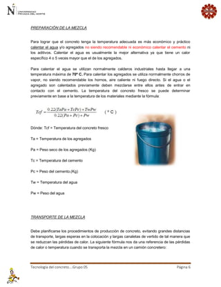 Tecnología del concreto….Grupo 05 Página 6 
PREPARACIÓN DE LA MEZCLA 
Para lograr que el concreto tenga la temperatura adecuada es más económico y práctico calentar el agua y/o agregados no siendo recomendable ni económico calentar el cemento ni los aditivos. Calentar el agua es usualmente la mejor alternativa ya que tiene un calor específico 4 o 5 veces mayor que el de los agregados. Para calentar el agua se utilizan normalmente calderos industriales hasta llegar a una temperatura máxima de 70º C. Para calentar los agregados se utiliza normalmente chorros de vapor, no siendo recomendable los hornos, aire caliente ni fuego directo. Si el agua o el agregado son calentados previamente deben mezclarse entre ellos antes de entrar en contacto con el cemento. La temperatura del concreto fresco se puede determinar previamente en base a la temperatura de los materiales mediante la fórmula: Dónde: Tcf = Temperatura del concreto fresco Ta = Temperatura de los agregados Pa = Peso seco de los agregados (Kg) Tc = Temperatura del cemento Pc = Peso del cemento.(Kg) Tw = Temperatura del agua Pw = Peso del agua 
TRANSPORTE DE LA MEZCLA 
Debe planificarse los procedimientos de producción de concreto, evitando grandes distancias de transporte, largas esperas en la colocación y largas canaletas de vertido de tal manera que se reduzcan las pérdidas de calor. La siguiente fórmula nos da una referencia de las pérdidas de calor o temperatura cuando se transporta la mezcla en un camión concretero:  