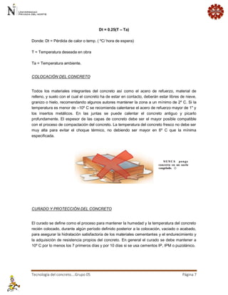 Tecnología del concreto….Grupo 05 Página 7 
Dt = 0.25(T – Ta) Donde: Dt = Pérdida de calor o temp. ( ºC/ hora de espera) T = Temperatura deseada en obra Ta = Temperatura ambiente. 
COLOCACIÓN DEL CONCRETO 
Todos los materiales integrantes del concreto así como el acero de refuerzo, material de relleno, y suelo con el cual el concreto ha de estar en contacto, deberán estar libres de nieve, granizo o hielo, recomendando algunos autores mantener la zona a un mínimo de 2º C. Si la temperatura es menor de –10º C se recomienda calentarse el acero de refuerzo mayor de 1" y los insertos metálicos. En las juntas se puede calentar el concreto antiguo y picarlo profundamente. El espesor de las capas de concreto debe ser el mayor posible compatible con el proceso de compactación del concreto. La temperatura del concreto fresco no debe ser muy alta para evitar el choque térmico, no debiendo ser mayor en 6º C que la mínima especificada. 
CURADO Y PROTECCIÓN DEL CONCRETO 
El curado se define como el proceso para mantener la humedad y la temperatura del concreto recién colocado, durante algún período definido posterior a la colocación, vaciado o acabado, para asegurar la hidratación satisfactoria de los materiales cementantes y el endurecimiento y la adquisición de resistencia propios del concreto. En general el curado se debe mantener a 10º C por lo menos los 7 primeros días y por 10 días si se usa cementos IP, IPM o puzolánico.  