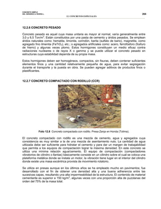 CONCRETO SIMPLE
ING. GERARDO A. RIVERA L.
12. CONCRETOS ESPECIALES
264
12.2.6 CONCRETO PESADO
Concreto pesado es aquel cuya masa unitaria es mayor al normal, varía generalmente entre
3,0 y 6,5 Ton/m3
. Están constituidos por una pasta de cemento y áridos pesados. Se emplean
áridos naturales como: hematita, limonita, corindón, barita (sulfato de bario), magnetita, como
agregado fino ilmenita (FeTiO3), etc.; o agregados artificiales como: acero, ferrofósforo (fosfuro
de hierro) y algunas veces plomo. Estos hormigones constituyen un medio eficaz contra
radiaciones nucleares o de rayos X o gamma y se puede utilizar el concreto pesado en
estructuras cuya estabilidad dependa de su propia masa.
Estos hormigones deben ser homogéneos, compactos, sin fisuras, deben contener suficientes
elementos finos y una cantidad relativamente pequeña de agua, para evitar segregación
durante el transporte y la puesta en obra. Se pueden agregar aditivos de productos finos o
plastificantes.
12.2.7 CONCRETO COMPACTADO CON RODILLO (CCR)
Foto 12.8 Concreto compactado con rodillo. Presa Zanja en Honda (Tolima).
El concreto compactado con rodillo es una mezcla de cemento, agua y agregados cuya
consistencia es muy similar a la de una mezcla de asentamiento nulo. La cantidad de agua
utilizada debe ser suficiente para hidratar el cemento y para dar un margen de trabajabilidad
que permita a los equipos de compactación lograr la máxima densidad. En este concreto se
utiliza una mínima relación agua/cemento. El equipo de compactación (compactadores
vibratorios de cilindro o llantas) básicamente consiste en un cilindro sobre el cual se coloca una
plataforma metálica donde se instala un motor, la vibración tiene lugar en el interior del cilindro
donde existe una masa excéntrica provista de movimiento rotatorio.
Se utiliza en presas aunque en los últimos años se ha empleado mucho en pavimentos; fue
desarrollado con el fin de obtener una densidad alta y una buena adherencia entre las
sucesivas capas, resultando una alta impermeabilidad de la estructura. El contenido de material
cementante es superior a 150 kg/m3
, algunas veces con una proporción alta de puzolanas del
orden del 75% de la masa total.
 