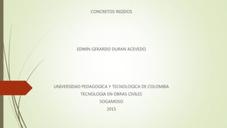 CONCRETOS RIGIDOS
EDWIN GERARDO DURAN ACEVEDO
UNIVERSIDAD PEDAGOGICA Y TECNOLOGICA DE COLOMBIA
TECNOLOGIA EN OBRAS CIVILES
SOGAMOSO
2015
 