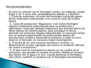  El costo en relación con el hormigón común, sin embargo, puede
llegar a ser 5 veces más, probablemente debido a 3 factores:
1_Costo de materiales: Al coste del hormigón traslúcido aparte
de los materiales tradicionales se le suma el costo de la fibra
óptica.
 2_ Costo de producción: Maquinaria: este nuevo hormigón
requiere maquinaria especializada para su producción y
fabricación, como por ejemplo maquinaria que permita ubicar las
fibras ópticas de manera óptima, para conseguir el efecto
deseado con precisión. Equipo especializado: es necesario contar
con un equipo especializado de profesionales dentro del
personal que estudia y desarrolla el producto, y dada su corta
edad en el mercado, es necesaria mayor investigación.
 3_ El hecho de ser una creación novedosa y reciente: La
denominación al valor agregado que posee un producto sólo por
ser nuevo y exclclusivo.
 4_ El alto nivel de transparencia dejaría ver las varillas de la
estructura, que pasado un tiempo se oxidan, debido al contacto
que tienen con el agua y el aire, cuando penetran el hormigón,
este efecto, también se produce con el hormigón convencional.
 
