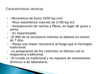  -Resistencia de hasta 4500 kg/cm2
 -Peso volumétrico máximo de 2100 kg/m3
 -Incorporación de resinas y fibras, en lugar de grava y
arena.
 -Es impermeable.
 -El 90% de la resistencia máxima se obtiene en menos
de 7 días.
 -Posee una mayor resistencia al fuego que el hormigón
tradicional.
 -La preparación de los concretos se efectúa con la
maquinaria tradicional.
 -El curado es tradicional y no requiere de tratamientos
térmicos o de laboratorio.
 