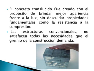 El concreto translucido Fue creado con el propósito de brindar mejor apariencia frente a la luz, sin descuidar propiedades fundamentales como la resistencia a la compresión.Las estructuras convencionales, no satisfacen todas las necesidades que el gremio de la construcción demanda. 