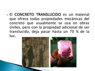 El CONCRETO TRANSLUCIDO es un material que ofrece todas propiedades mecánicas del concreto que usualmente se usa en obras civiles, pero con la propiedad adicional de ser translucido, deja pasar hasta un 70 % de la luz.  