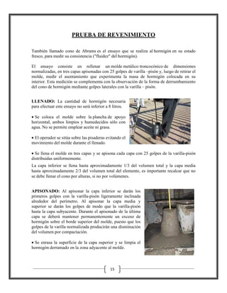 PRUEBA DE REVENIMIENTO
También llamado cono de Abrams es el ensayo que se realiza al hormigón en su estado
fresco, para medir su consistencia ("fluidez" del hormigón).
El ensayo consiste en rellenar un molde metálico troncocónico de dimensiones
normalizadas, en tres capas apisonadas con 25 golpes de varilla –pisón y, luego de retirar el
molde, medir el asentamiento que experimenta la masa de hormigón colocada en su
interior. Esta medición se complementa con la observación de la forma de derrumbamiento
del cono de hormigón mediante golpes laterales con la varilla – pisón.
LLENADO: La cantidad de hormigón necesaria
para efectuar este ensayo no será inferior a 8 litros.
• Se coloca el molde sobre la plancha de apoyo
horizontal, ambos limpios y humedecidos sólo con
agua. No se permite emplear aceite ni grasa.
• El operador se sitúa sobre las pisaderas evitando el
movimiento del molde durante el llenado.
• Se llena el molde en tres capas y se apisona cada capa con 25 golpes de la varilla-pisón
distribuidas uniformemente.
La capa inferior se llena hasta aproximadamente 1/3 del volumen total y la capa media
hasta aproximadamente 2/3 del volumen total del elemento, es importante recalcar que no
se debe llenar el cono por alturas, si no por volúmenes.
APISONADO: Al apisonar la capa inferior se darán los
primeros golpes con la varilla-pisón ligeramente inclinada
alrededor del perímetro. Al apisonar la capa media y
superior se darán los golpes de modo que la varilla-pisón
hasta la capa subyacente. Durante el apisonado de la última
capa se deberá mantener permanentemente un exceso de
hormigón sobre el borde superior del molde, puesto que los
golpes de la varilla normalizada producirán una disminución
del volumen por compactación.
• Se enrasa la superficie de la capa superior y se limpia el
hormigón derramado en la zona adyacente al molde.

15

 