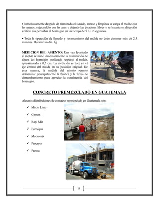 • Inmediatamente después de terminado el llenado, enrase y limpieza se carga el molde con
las manos, sujetándolo por las asas y dejando las pisaderas libres y se levanta en dirección
vertical sin perturbar el hormigón en un tiempo de 5 +/- 2 segundos.
• Toda la operación de llenado y levantamiento del molde no debe demorar más de 2.5
minutos. Durante un dia. hg

MEDICIÓN DEL ASIENTO: Una vez levantado
el molde se mide inmediatamente la disminución de
altura del hormigón moldeado respecto al molde,
aproximando a 0,5 cm. La medición se hace en el
eje central del molde en su posición original. De
esta manera, la medida del asiento permite
determinar principalmente la fluidez y la forma de
derrumbamiento para apreciar la consistencia del
hormigón.

CONCRETO PREMEZCLADO EN GUATEMALA
Algunos distribuidores de concreto premezclado en Guatemala son:
Mixto Listo
Cemex
Rapi Mix
Forcogua
Macromix
Procreto
Precsa

16

 