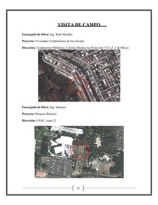 VISITA DE CAMPO
Encargado de Obra: Ing. Raúl Morales
Proyecto: Viviendas Unifamiliares de tres niveles
Dirección: Condominio Millstone, Colonia Molino las Flores km 15.5, Z. 2 de Mixco

Encargado de Obra: Ing. Sánchez
ánchez
Proyecto: Parqueo Bioterio
Dirección: USAC, zona 12

17

 
