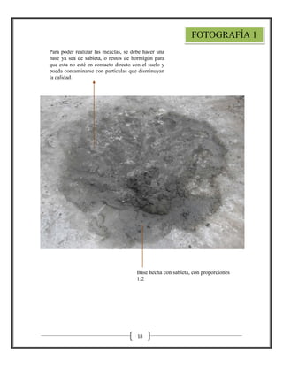 FOTOGRAFÍA 1
Para poder realizar las mezclas, se debe hacer una
base ya sea de sabieta, o restos de hormigón para
que esta no esté en contacto directo con el suelo y
pueda contaminarse con partículas que disminuyan
la calidad.

Base hecha con sabieta, con proporciones
1:2

18

 