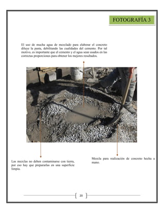 FOTOGRAFÍA 3

El uso de mucha agua de mezclado para elaborar el concreto
diluye la pasta, debilitando las cualidades del cemento. Por tal
motivo, es importante que el cemento y el agua sean usados en las
correctas proporciones para obtener los mejores resultados.

Mezcla para realización de concreto hecha a
mano.

Las mezclas no deben contaminarse con tierra,
por eso hay que prepararlas en una superficie
limpia.

20

 