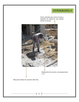 FOTOGRAFÍA 4
Tamiz utilizado para cernir la arena y
limpiarla de impurezas que puedan
afectar la mezcla.

Realización de concreto, con proporciones
1:2:3

Base para realizar las mezclas sobre ella.

21

 