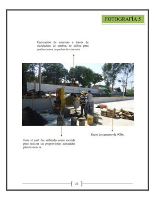 FOTOGRAFÍA 5

Realización de concreto a través de
mezcladora de tambor, se utiliza para
producciones pequeñas de concreto.

Sacos de cemento de 90lbs.
Bote el cual fue utilizado como medida
para realizar las proporciones adecuadas
para la mezcla.

22

 