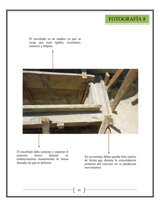 FOTOGRAFÍA 8

El encofrado es de madera ya que se
exige que sean rígidos, resistentes,
estancos y limpios.

El encofrado debe contener y soportar el
concreto
fresco
durante
su
endurecimiento manteniendo la forma
deseada sin que se deforme.

En su montaje deben quedar bien sujetos
de forma que durante la consolidación
posterior del concreto no se produzcan
movimientos.

25

 