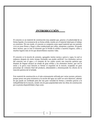 INTRODUCCIÓN
El concreto es un material de construcción muy popular que, gracias a la plasticidad de su
forma líquida y la resistencia de su forma sólida, resulta ser el material ideal para el trabajo
en exteriores. De este modo, el concreto se comporta como aquel material que nos permite
vivir en casas firmes y llegar a ellas conduciendo por calles, autopistas y puentes. Se puede
decir incluso, que es este el elemento que le brinda la solidez a nuestros hogares, calles y
muchos lugares más en los que desarrollamos nuestras vidas.

El concreto es la mezcla de cemento, agregados inertes (arena y grava) y agua, la cual se
endurece después de cierto tiempo formando una piedra artificial. Los elementos activos
del concreto son el agua y el cemento de los cuales ocurre una reacción química que
después de fraguar alcanza un estado de gran solidez y los elementos inertes, que son la
arena y la grava cuya función es formar el esqueleto de la mezcla, ocupando un gran
porcentaje de volumen final del producto, abaratándolo y disminuyendo los efectos de la
reacción química de la lechada.

Este material de construcción es el más extensamente utilizado por varias razones, primero,
porque posee una gran resistencia a la acción del agua sin sufrir un serio deterioro, además
de que puede ser moldeado para dar una gran variedad de formas y tamaños gracias a la
trabajabilidad de la mezcla, siendo esta de gran popularidad entre las obras de construcción
por su pronta disponibilidad y bajo costo.

1

 