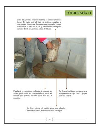 FOTOGRAFÍA 11
Cono de Abrams: con este nombre se conoce al molde
hecho de metal con el cual se realizan pruebas al
concreto en fresco; con forma de cono truncado, con un
diámetro en la base de 20 cm y un diámetro en la parte
superior de 10 cm, con una altura de 30 cm.

Prueba de revenimiento realizada al concreto en
fresco para medir su consistencia es decir su
fluidez, este proceso no debe durar más de 2.5
minutos.

Se llena el molde en tres capas y se
compacta cada capa con 25 golpes
con una varilla.

Se debe colocar el molde sobre una plancha
apoyo horizontal, humedecida sólo con agua.

28

 