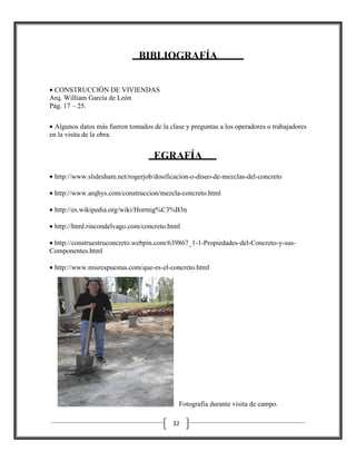 BIBLIOGRAFÍA
• CONSTRUCCIÓN DE VIVIENDAS
Arq. William García de León
Pág. 17 – 25.
• Algunos datos más fueron tomados de la clase y preguntas a los operadores o trabajadores
en la visita de la obra.

EGRAFÍA
• http://www.slideshare.net/rogerjob/dosificacion
http://www.slideshare.net/rogerjob/dosificacion-o-diseo-de-mezclas-del-concreto
concreto
• http://www.arqhys.com/construccion/mezcla
http://www.arqhys.com/construccion/mezcla-concreto.html
• http://es.wikipedia.org/wiki/Hormig%C3%B3n
• http://html.rincondelvago.com/concreto.html
• http://construestruconcreto.webpin.com/639867
http://construestruconcreto.webpin.com/639867_1-1-Propiedades-del-Concreto
Concreto-y-susComponentes.html
• http://www.misrespuestas.com/que
http://www.misrespuestas.com/que-es-el-concreto.html

Fotografía durante visita de campo.
32

 