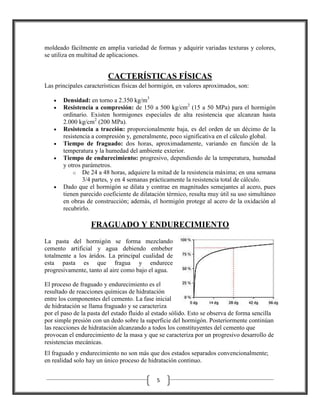 moldeado fácilmente en amplia variedad de formas y adquirir variadas texturas y colores,
se utiliza en multitud de aplicaciones.

CACTERÍSTICAS FÍSICAS
Las principales características físicas del hormigón, en valores aproximados, son:
•
•

•
•
•

•

Densidad: en torno a 2.350 kg/m3
Resistencia a compresión: de 150 a 500 kg/cm2 (15 a 50 MPa) para el hormigón
ordinario. Existen hormigones especiales de alta resistencia que alcanzan hasta
2.000 kg/cm2 (200 MPa).
Resistencia a tracción: proporcionalmente baja, es del orden de un décimo de la
resistencia a compresión y, generalmente, poco significativa en el cálculo global.
Tiempo de fraguado: dos horas, aproximadamente, variando en función de la
temperatura y la humedad del ambiente exterior.
Tiempo de endurecimiento: progresivo, dependiendo de la temperatura, humedad
y otros parámetros.
o De 24 a 48 horas, adquiere la mitad de la resistencia máxima; en una semana
3/4 partes, y en 4 semanas prácticamente la resistencia total de cálculo.
Dado que el hormigón se dilata y contrae en magnitudes semejantes al acero, pues
tienen parecido coeficiente de dilatación térmico, resulta muy útil su uso simultáneo
en obras de construcción; además, el hormigón protege al acero de la oxidación al
recubrirlo.

FRAGUADO Y ENDURECIMIENTO
La pasta del hormigón se forma mezclando
cemento artificial y agua debiendo embeber
totalmente a los áridos. La principal cualidad de
esta pasta es que fragua y endurece
progresivamente, tanto al aire como bajo el agua.
El proceso de fraguado y endurecimiento es el
resultado de reacciones químicas de hidratación
entre los componentes del cemento. La fase inicial
de hidratación se llama fraguado y se caracteriza
por el paso de la pasta del estado fluido al estado sólido. Esto se observa de forma sencilla
por simple presión con un dedo sobre la superficie del hormigón. Posteriormente continúan
las reacciones de hidratación alcanzando a todos los constituyentes del cemento que
provocan el endurecimiento de la masa y que se caracteriza por un progresivo desarrollo de
resistencias mecánicas.
El fraguado y endurecimiento no son más que dos estados separados convencionalmente;
en realidad solo hay un único proceso de hidratación continuo.
5

 