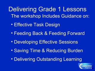 Delivering Grade 1 Lessons
The workshop Includes Guidance on:
• Effective Task Design
• Feeding Back & Feeding Forward
• Developing Effective Sessions
• Saving Time & Reducing Burden
• Delivering Outstanding Learning
 