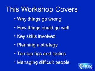 This Workshop Covers
• Why things go wrong
• How things could go well
• Key skills involved
• Planning a strategy
• Ten top tips and tactics
• Managing difficult people
 