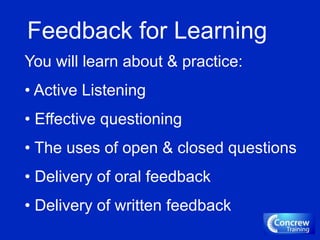 Feedback for Learning
You will learn about & practice:
• Active Listening
• Effective questioning
• The uses of open & closed questions
• Delivery of oral feedback
• Delivery of written feedback