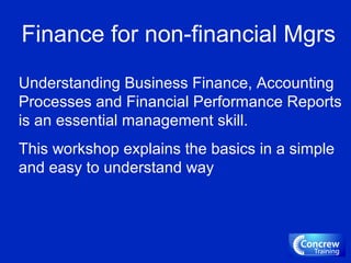 Finance for non-financial Mgrs
Understanding Business Finance, Accounting
Processes and Financial Performance Reports
is an essential management skill.
This workshop explains the basics in a simple
and easy to understand way
 