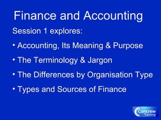 Finance and Accounting
Session 1 explores:
• Accounting, Its Meaning & Purpose
• The Terminology & Jargon
• The Differences by Organisation Type
• Types and Sources of Finance
 