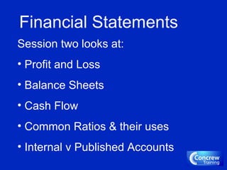 Financial Statements
Session two looks at:
• Profit and Loss
• Balance Sheets
• Cash Flow
• Common Ratios & their uses
• Internal v Published Accounts
 