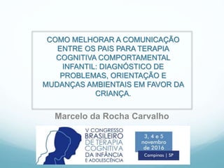 COMO MELHORAR A COMUNICAÇÃO
ENTRE OS PAIS PARA TERAPIA
COGNITIVA COMPORTAMENTAL
INFANTIL: DIAGNÓSTICO DE
PROBLEMAS, ORIENTAÇÃO E
MUDANÇAS AMBIENTAIS EM FAVOR DA
CRIANÇA.
Marcelo da Rocha Carvalho
 
