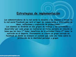 Estrategias de implementación

Los administradores de la red serán la docente y los alumnos a través de
la red social Facebook que será el lugar de comunicación e intercambio de
              ideas, reflexiones y exposición de producciones.
   Los alumnos se dividirán en dos grupos de trabajo y las actividades a
 desarrollar por cada grupo se realizaran en forma paralela en relación al
 tema que les toco 1º tema: beneficios de la actividad fisica-2º tema: la
    nutrición en el deporte. Previamente se creara un grupo cerrado en
   facebook en donde se evaluara el cuidado que cada uno tiene sobre la
                protección de la identidad personal y grupal.
 