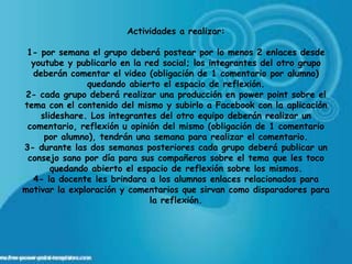 Actividades a realizar:

 1- por semana el grupo deberá postear por lo menos 2 enlaces desde
  youtube y publicarlo en la red social; los integrantes del otro grupo
  deberán comentar el video (obligación de 1 comentario por alumno)
               quedando abierto el espacio de reflexión.
 2- cada grupo deberá realizar una producción en power point sobre el
tema con el contenido del mismo y subirlo a Facebook con la aplicación
    slideshare. Los integrantes del otro equipo deberán realizar un
 comentario, reflexión u opinión del mismo (obligación de 1 comentario
     por alumno), tendrán una semana para realizar el comentario.
3- durante las dos semanas posteriores cada grupo deberá publicar un
 consejo sano por día para sus compañeros sobre el tema que les toco
       quedando abierto el espacio de reflexión sobre los mismos.
  4- la docente les brindara a los alumnos enlaces relacionados para
motivar la exploración y comentarios que sirvan como disparadores para
                              la reflexión.
 