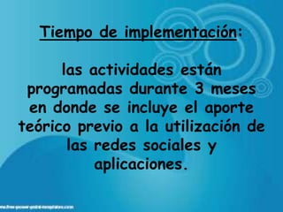 Tiempo de implementación:

      las actividades están
 programadas durante 3 meses
 en donde se incluye el aporte
teórico previo a la utilización de
       las redes sociales y
           aplicaciones.
 