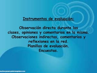 Instrumentos de evaluación:

      Observación directa durante las
clases, opiniones y comentarios en la misma.
  Observaciones indirectas, comentarios y
            reflexiones en la red.
           Planillas de evaluación.
                  Encuestas.
 