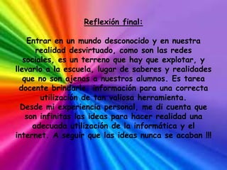 Reflexión final:

    Entrar en un mundo desconocido y en nuestra
       realidad desvirtuado, como son las redes
   sociales, es un terreno que hay que explotar, y
llevarlo a la escuela, lugar de saberes y realidades
   que no son ajenas a nuestros alumnos. Es tarea
  docente brindarle información para una correcta
        utilización de tan valiosa herramienta.
  Desde mi experiencia personal, me di cuenta que
    son infinitas las ideas para hacer realidad una
      adecuada utilización de la informática y el
internet. A seguir que las ideas nunca se acaban !!!
 