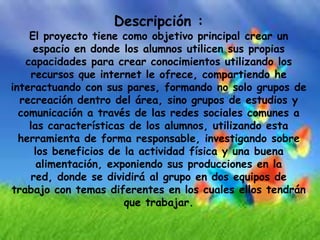 Descripción :
    El proyecto tiene como objetivo principal crear un
     espacio en donde los alumnos utilicen sus propias
   capacidades para crear conocimientos utilizando los
     recursos que internet le ofrece, compartiendo he
interactuando con sus pares, formando no solo grupos de
  recreación dentro del área, sino grupos de estudios y
  comunicación a través de las redes sociales comunes a
    las características de los alumnos, utilizando esta
  herramienta de forma responsable, investigando sobre
      los beneficios de la actividad física y una buena
       alimentación, exponiendo sus producciones en la
     red, donde se dividirá al grupo en dos equipos de
trabajo con temas diferentes en los cuales ellos tendrán
                        que trabajar.
 