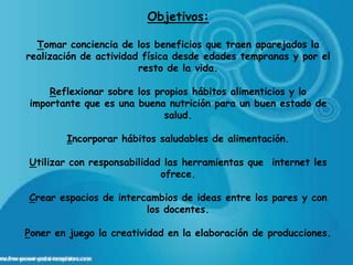 Objetivos:

  Tomar conciencia de los beneficios que traen aparejados la
realización de actividad física desde edades tempranas y por el
                        resto de la vida.

    Reflexionar sobre los propios hábitos alimenticios y lo
importante que es una buena nutrición para un buen estado de
                            salud.

        Incorporar hábitos saludables de alimentación.

Utilizar con responsabilidad las herramientas que internet les
                            ofrece.

Crear espacios de intercambios de ideas entre los pares y con
                        los docentes.

Poner en juego la creatividad en la elaboración de producciones.
 
