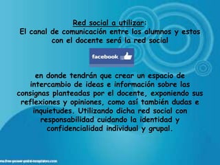 Red social a utilizar:
El canal de comunicación entre los alumnos y estos
         con el docente será la red social



     en donde tendrán que crear un espacio de
   intercambio de ideas e información sobre las
consignas planteadas por el docente, exponiendo sus
 reflexiones y opiniones, como así también dudas e
    inquietudes. Utilizando dicha red social con
       responsabilidad cuidando la identidad y
         confidencialidad individual y grupal.
 
