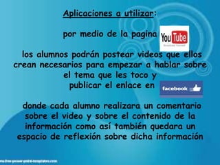 Aplicaciones a utilizar:

           por medio de la pagina

  los alumnos podrán postear videos que ellos
crean necesarios para empezar a hablar sobre
            el tema que les toco y
             publicar el enlace en

 donde cada alumno realizara un comentario
  sobre el video y sobre el contenido de la
  información como así también quedara un
espacio de reflexión sobre dicha información
 