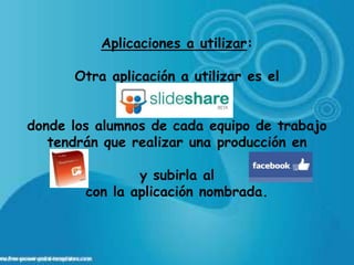 Aplicaciones a utilizar:

      Otra aplicación a utilizar es el


donde los alumnos de cada equipo de trabajo
   tendrán que realizar una producción en

                y subirla al
        con la aplicación nombrada.
 