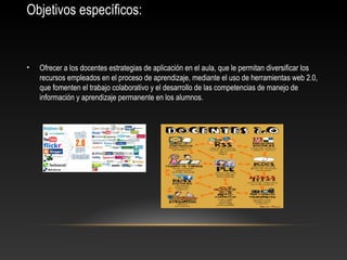 Objetivos específicos:
• Ofrecer a los docentes estrategias de aplicación en el aula, que le permitan diversificar los
recursos empleados en el proceso de aprendizaje, mediante el uso de herramientas web 2.0,
que fomenten el trabajo colaborativo y el desarrollo de las competencias de manejo de
información y aprendizaje permanente en los alumnos.
 